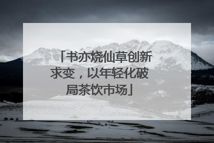 书亦烧仙草创新求变，以年轻化破局茶饮市场