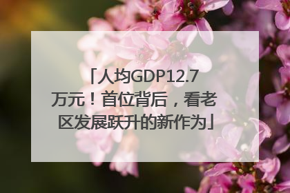 人均GDP12.7万元！首位背后，看老区发展跃升的新作为