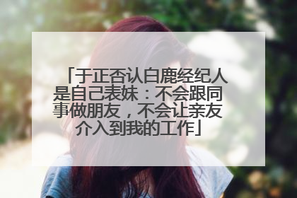 于正否认白鹿经纪人是自己表妹：不会跟同事做朋友，不会让亲友介入到我的工作