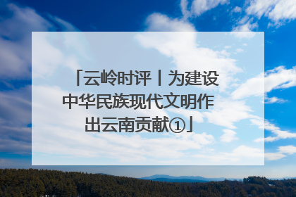 云岭时评丨为建设中华民族现代文明作出云南贡献①