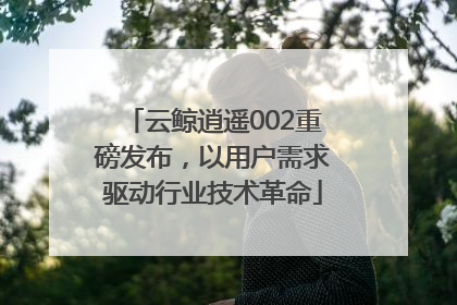 云鲸逍遥002重磅发布，以用户需求驱动行业技术革命