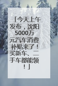 今天上午发布，沈阳5000万元汽车消费补贴来了！买新车、二手车都能领！