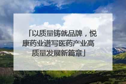 以质量铸就品牌，悦康药业谱写医药产业高质量发展新篇章
