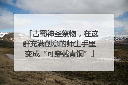 古蜀神圣祭物，在这群充满创意的师生手里变成“可穿戴青铜”