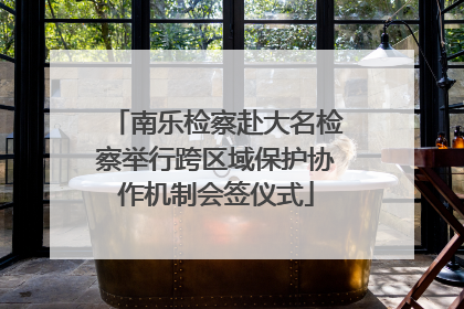 南乐检察赴大名检察举行跨区域保护协作机制会签仪式