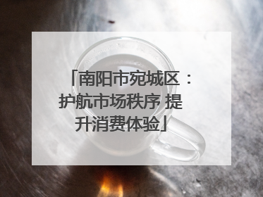 南阳市宛城区：护航市场秩序 提升消费体验