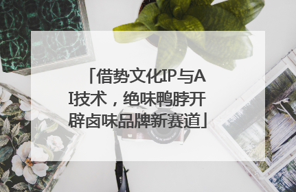 借势文化IP与AI技术，绝味鸭脖开辟卤味品牌新赛道