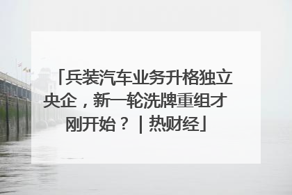 兵装汽车业务升格独立央企，新一轮洗牌重组才刚开始？｜热财经