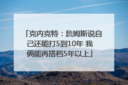 克内克特：詹姆斯说自己还能打5到10年 我俩能再搭档5年以上