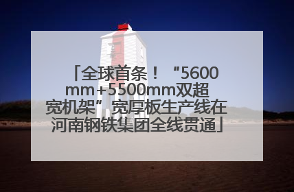 全球首条！“5600mm+5500mm双超宽机架”宽厚板生产线在河南钢铁集团全线贯通