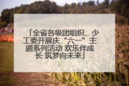 全省各级团组织、少工委开展庆“六一”主题系列活动 欢乐伴成长 筑梦向未来