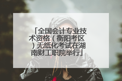 全国会计专业技术资格（衡阳考区）无纸化考试在湖南财工职院举行