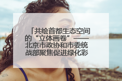 共绘首都生态空间的“立体画卷”——北京市政协和市委统战部聚焦促进绿化彩化美化生态空间建设联合协商议政