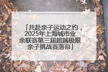 共赴亲子运动之约，2025年上海城市业余联赛第三届超越极限亲子挑战赛落幕