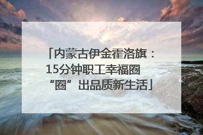 内蒙古伊金霍洛旗：15分钟职工幸福圈 “圈”出品质新生活