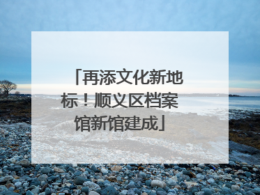 再添文化新地标！顺义区档案馆新馆建成