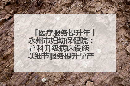 医疗服务提升年丨永州市妇幼保健院：产科升级病床设施 以细节服务提升孕产妇就医体验