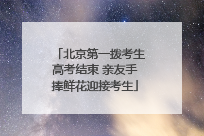 北京第一拨考生高考结束 亲友手捧鲜花迎接考生