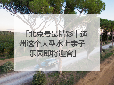 北京号最精彩｜通州这个大型水上亲子乐园即将迎客