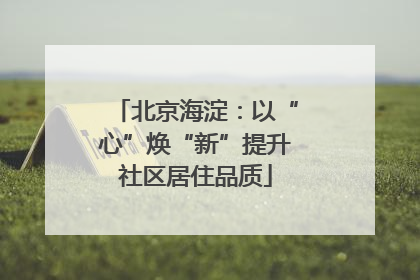 北京海淀：以“心”焕“新”提升社区居住品质