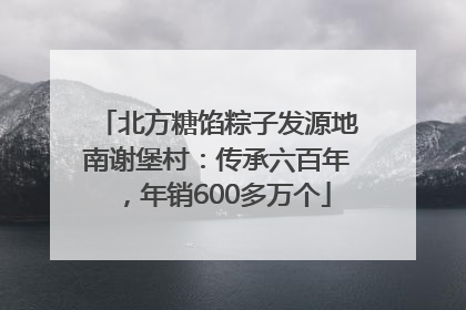 北方糖馅粽子发源地南谢堡村：传承六百年，年销600多万个