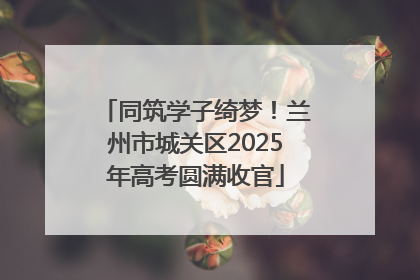 同筑学子绮梦！兰州市城关区2025年高考圆满收官