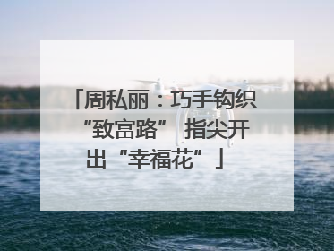 周私丽：巧手钩织“致富路” 指尖开出“幸福花”