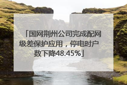 国网荆州公司完成配网级差保护应用，停电时户数下降48.45%