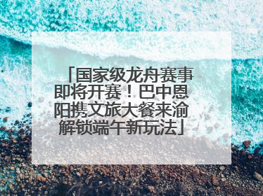 国家级龙舟赛事即将开赛！巴中恩阳携文旅大餐来渝解锁端午新玩法