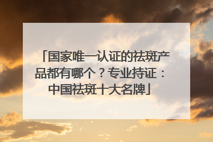 国家唯一认证的祛斑产品都有哪个？专业持证：中国祛斑十大名牌