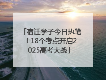 宿迁学子今日执笔！18个考点开启2025高考大战