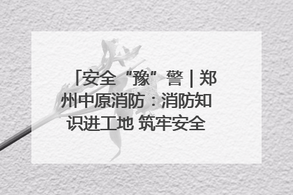 安全“豫”警｜郑州中原消防：消防知识进工地 筑牢安全“防火墙”