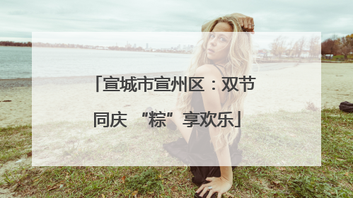 宣城市宣州区：双节同庆 “粽”享欢乐