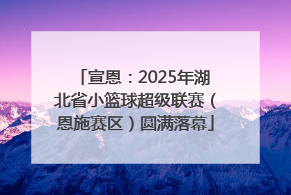 宣恩：2025年湖北省小篮球超级联赛（恩施赛区）圆满落幕