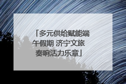 多元供给赋能端午假期 济宁文旅奏响活力乐章