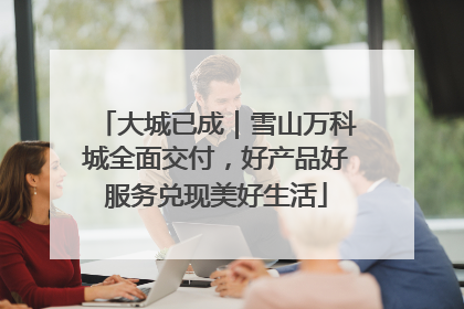 大城已成｜雪山万科城全面交付，好产品好服务兑现美好生活