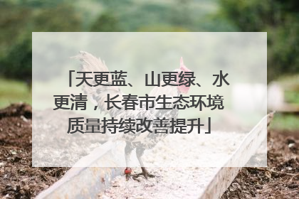 天更蓝、山更绿、水更清，长春市生态环境质量持续改善提升