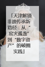 天津解锁非遗传承新路径：从“窑火孤盏”到“数字资产”的破圈实践