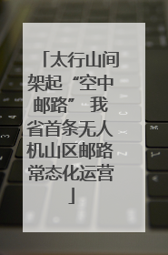 太行山间架起“空中邮路” 我省首条无人机山区邮路常态化运营