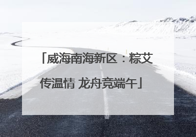 威海南海新区：粽艾传温情 龙舟竞端午