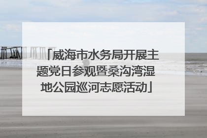 威海市水务局开展主题党日参观暨桑沟湾湿地公园巡河志愿活动