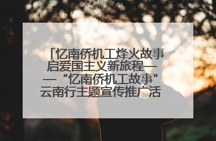 忆南侨机工烽火故事 启爱国主义新旅程——“忆南侨机工故事”云南行主题宣传推广活动圆满收官