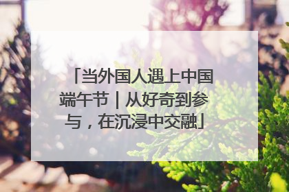 当外国人遇上中国端午节｜从好奇到参与，在沉浸中交融