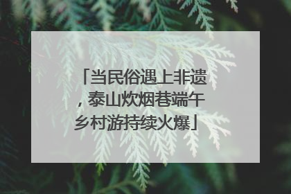 当民俗遇上非遗，泰山炊烟巷端午乡村游持续火爆