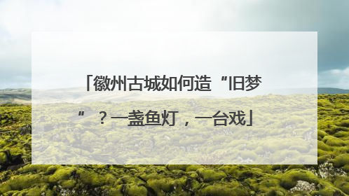 徽州古城如何造“旧梦”？一盏鱼灯，一台戏