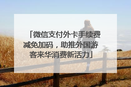 微信支付外卡手续费减免加码，助推外国游客来华消费新活力