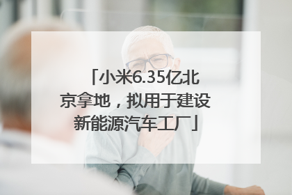 小米6.35亿北京拿地，拟用于建设新能源汽车工厂