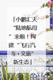 小鹏汇天“陆地航母”来啦！构建“飞行汽车+文旅”新生态