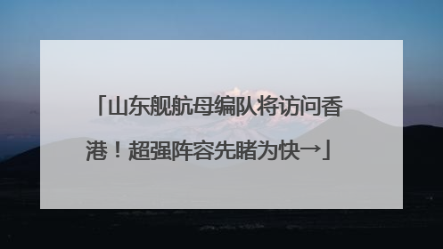 山东舰航母编队将访问香港！超强阵容先睹为快→