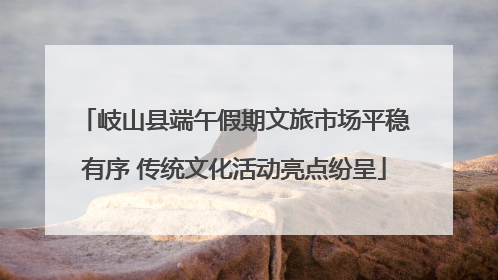 岐山县端午假期文旅市场平稳有序 传统文化活动亮点纷呈